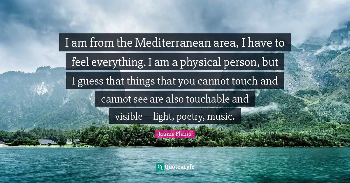 I am from the Mediterranean area, I have to feel everything. I am a physical person, but I guess that things that you cannot touch and cannot see are also touchable and visible—light, poetry, music.
