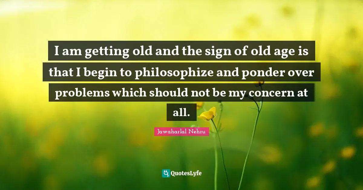 I am getting old and the sign of old age is that I begin to philosophize and ponder over problems which should not be my concern at all.