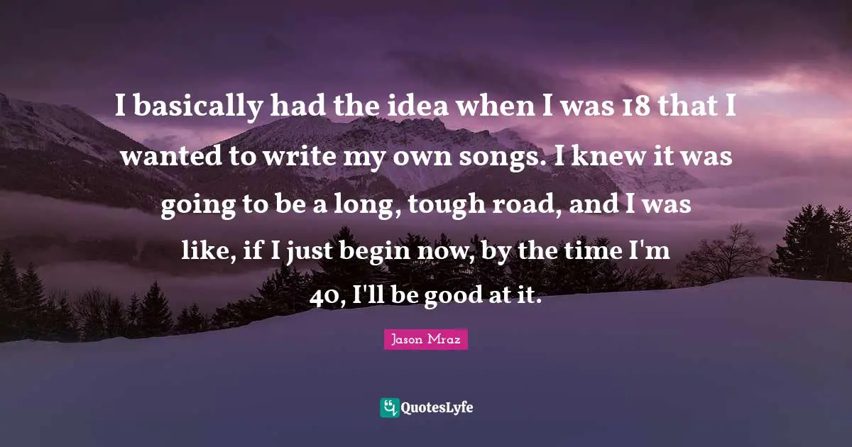 I basically had the idea when I was 18 that I wanted to write my own songs. I knew it was going to be a long, tough road, and I was like, if I just begin now, by the time I'm 40, I'll be good at it.