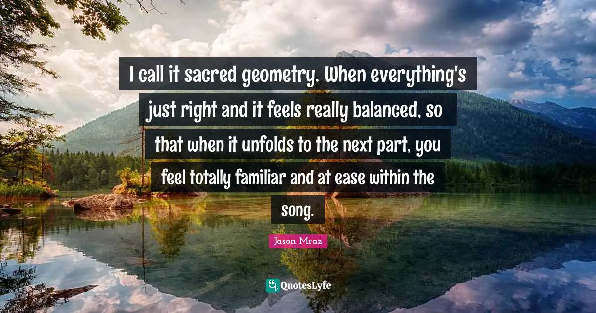 Jason Mraz Quotes: "I call it sacred geometry. When everything's just right and it feels really balanced, so that when it unfolds to the next part, you feel totally familiar and at ease within the song."