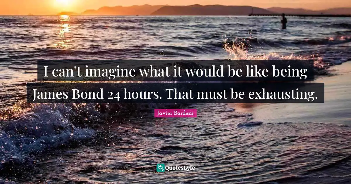 I can't imagine what it would be like being James Bond 24 hours. That must be exhausting.