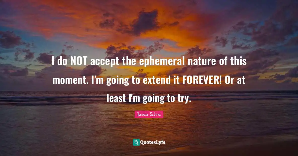 I do NOT accept the ephemeral nature of this moment. I'm going to extend it FOREVER! Or at least I'm going to try.