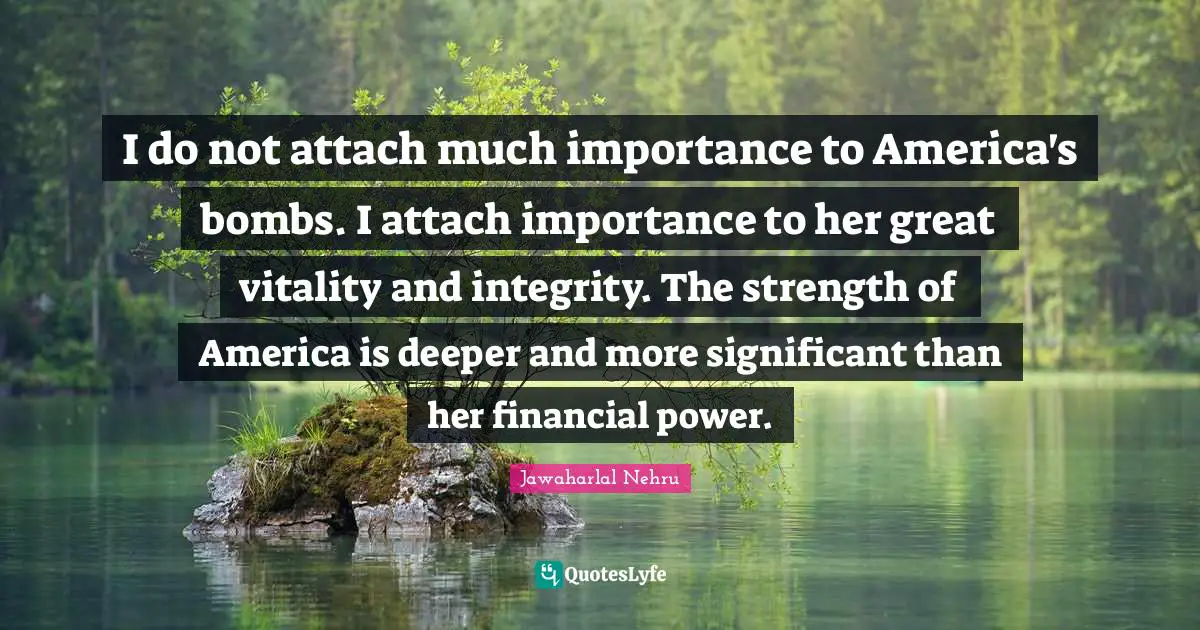 I do not attach much importance to America's bombs. I attach importance to her great vitality and integrity. The strength of America is deeper and more significant than her financial power.