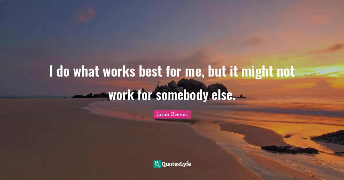 I do what works best for me, but it might not work for somebody else.