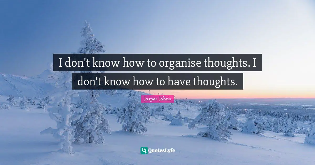 I don't know how to organise thoughts. I don't know how to have thoughts.