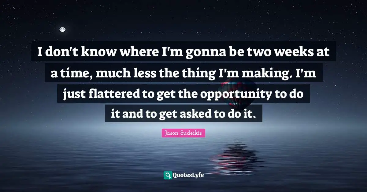 I don't know where I'm gonna be two weeks at a time, much less the thing I'm making. I'm just flattered to get the opportunity to do it and to get asked to do it.