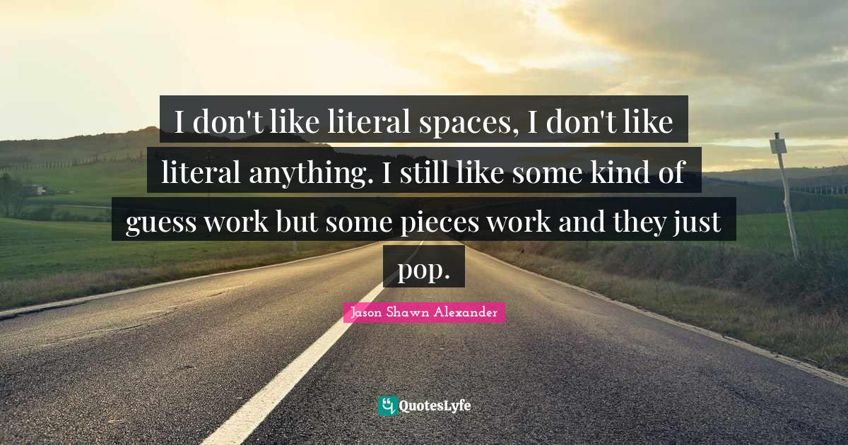 I don't like literal spaces, I don't like literal anything. I still like some kind of guess work but some pieces work and they just pop.
