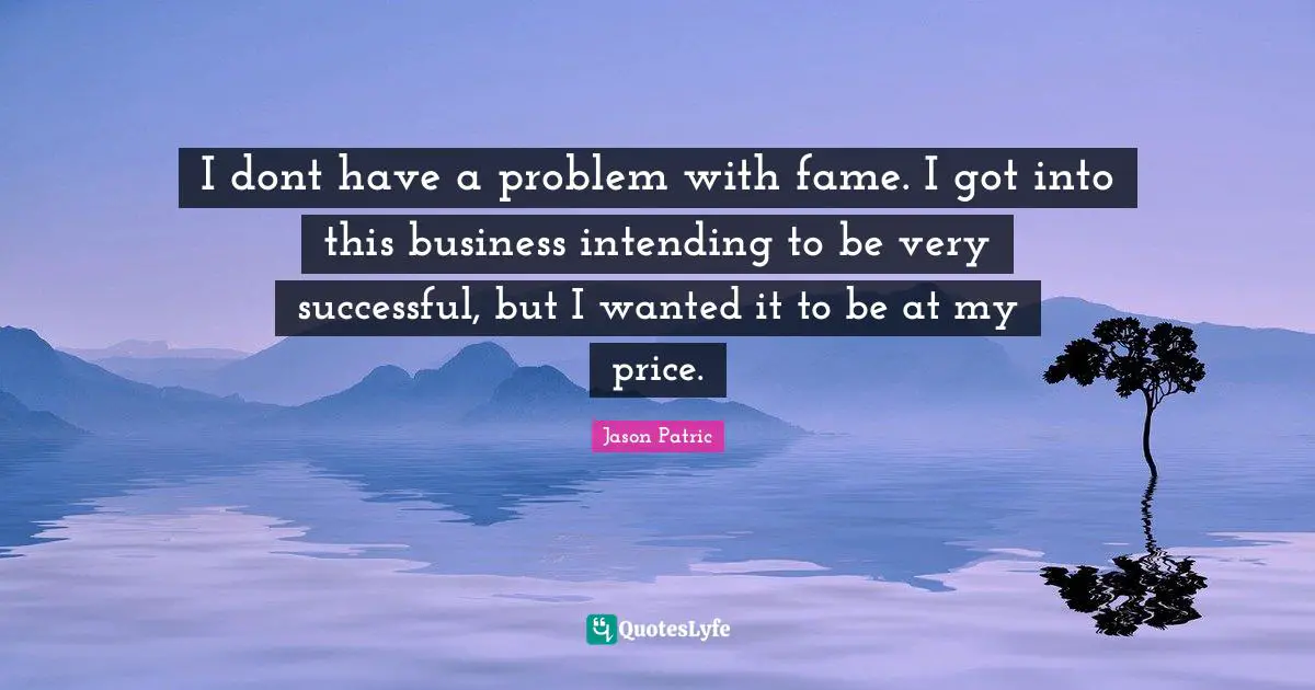 I dont have a problem with fame. I got into this business intending to be very successful, but I wanted it to be at my price.