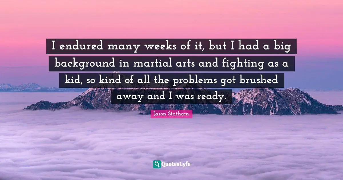I endured many weeks of it, but I had a big background in martial arts and fighting as a kid, so kind of all the problems got brushed away and I was ready.