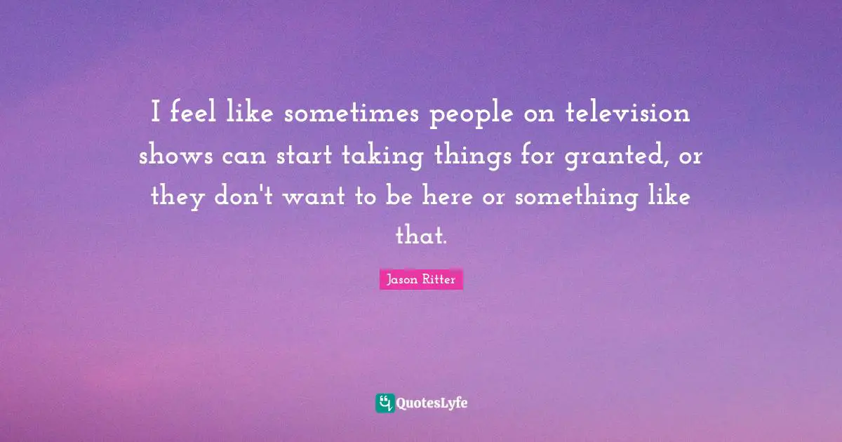 Television Shows Quotes: "I feel like sometimes people on television shows can start taking things for granted, or they don't want to be here or something like that."