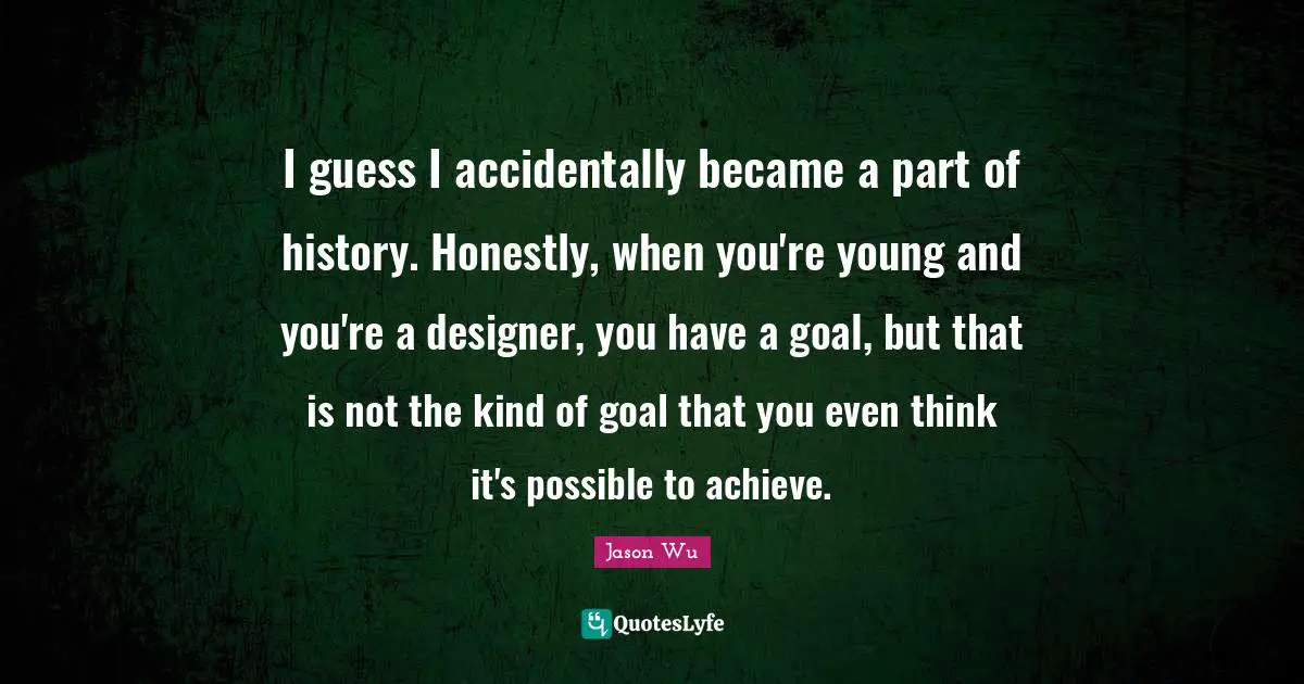 I guess I accidentally became a part of history. Honestly, when you're young and you're a designer, you have a goal, but that is not the kind of goal that you even think it's possible to achieve.