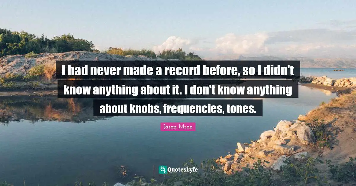 I had never made a record before, so I didn't know anything about it. I don't know anything about knobs, frequencies, tones.