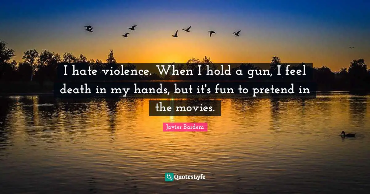 I hate violence. When I hold a gun, I feel death in my hands, but it's fun to pretend in the movies.