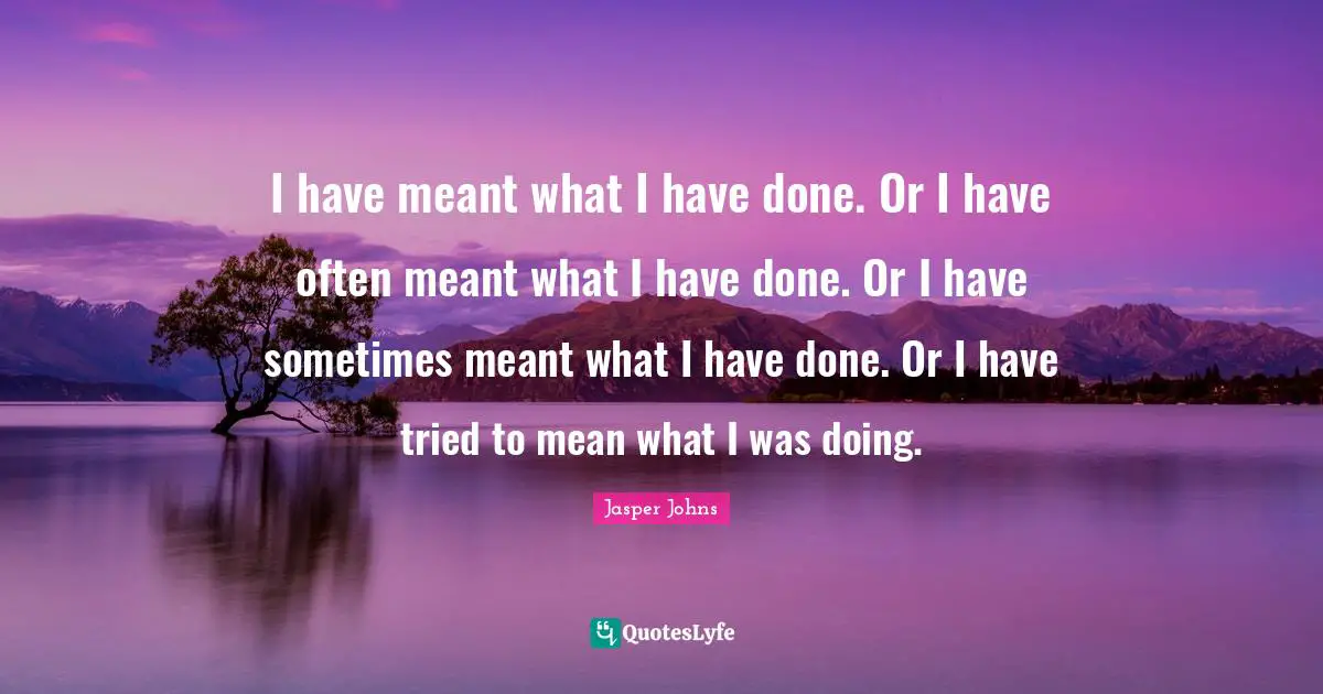 J.F.Johns Quotes: "I have meant what I have done. Or I have often meant what I have done. Or I have sometimes meant what I have done. Or I have tried to mean what I was doing."