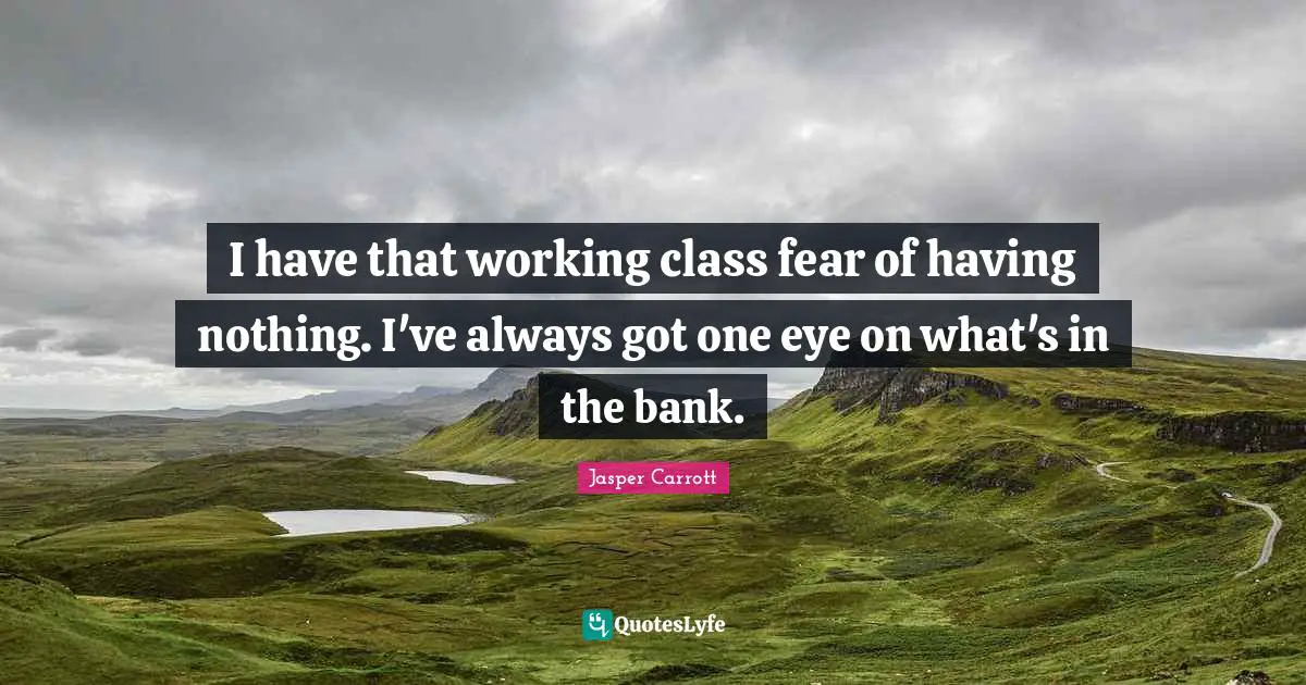 I have that working class fear of having nothing. I've always got one eye on what's in the bank.