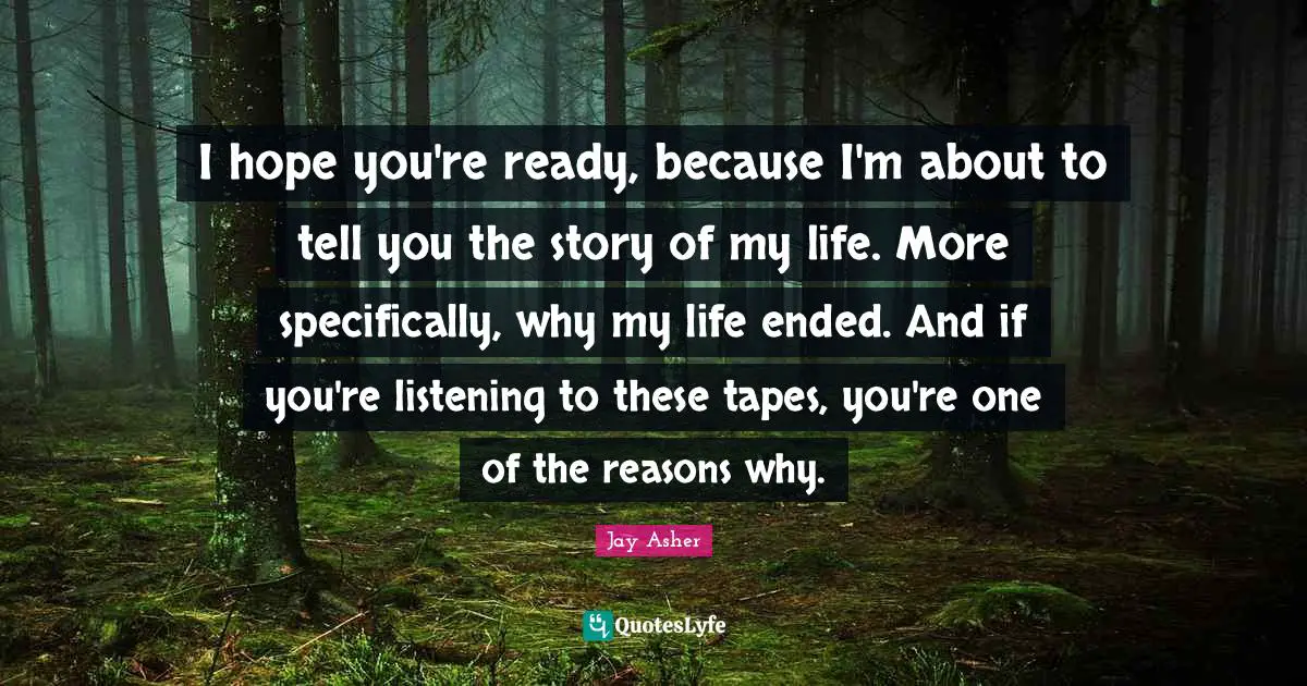 I hope you're ready, because I'm about to tell you the story of my life. More specifically, why my life ended. And if you're listening to these tapes, you're one of the reasons why.