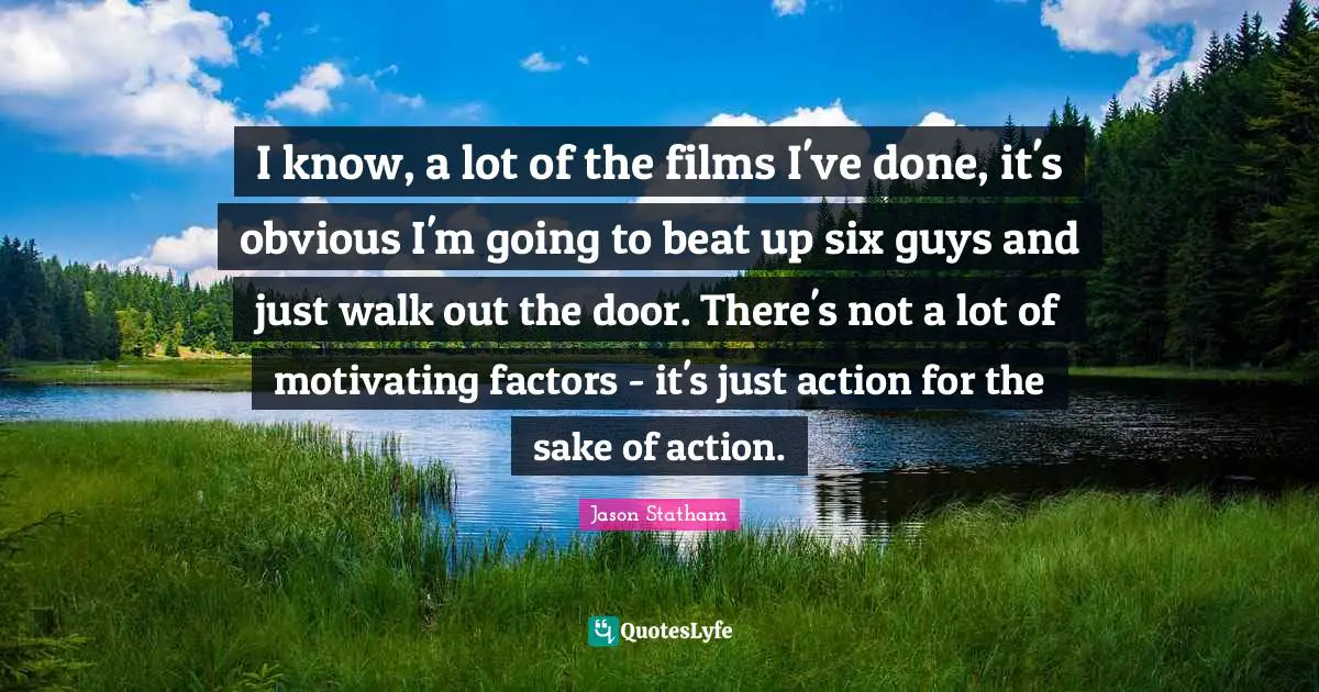I know, a lot of the films I've done, it's obvious I'm going to beat up six guys and just walk out the door. There's not a lot of motivating factors - it's just action for the sake of action.