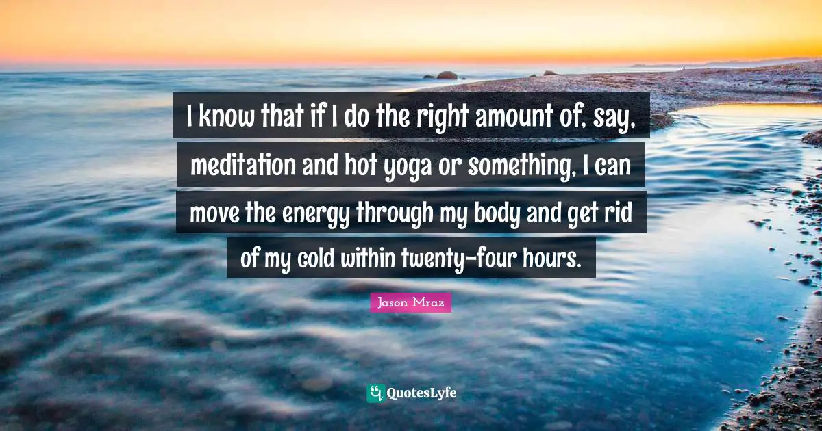 I know that if I do the right amount of, say, meditation and hot yoga or something, I can move the energy through my body and get rid of my cold within twenty-four hours.