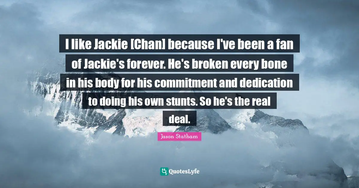 Jackie Quotes: "I like Jackie [Chan] because I've been a fan of Jackie's forever. He's broken every bone in his body for his commitment and dedication to doing his own stunts. So he's the real deal."