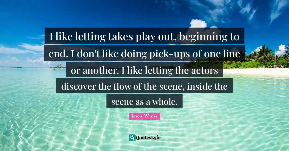 I like letting takes play out, beginning to end. I don't like doing pick-ups of one line or another. I like letting the actors discover the flow of the scene, inside the scene as a whole.