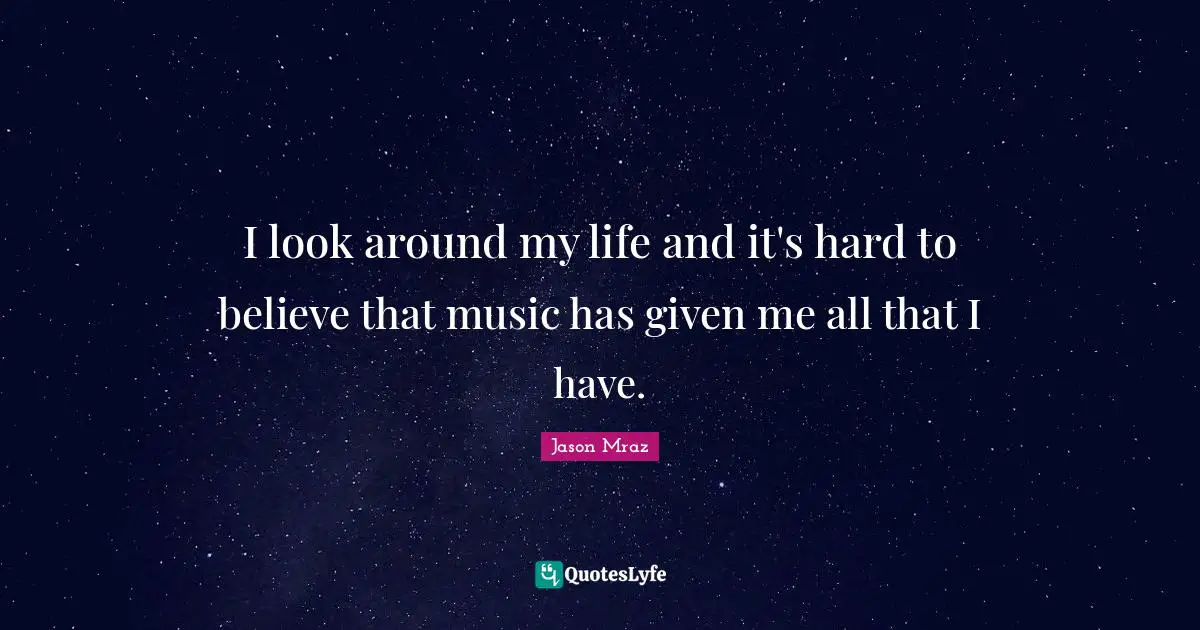 I look around my life and it's hard to believe that music has given me all that I have.