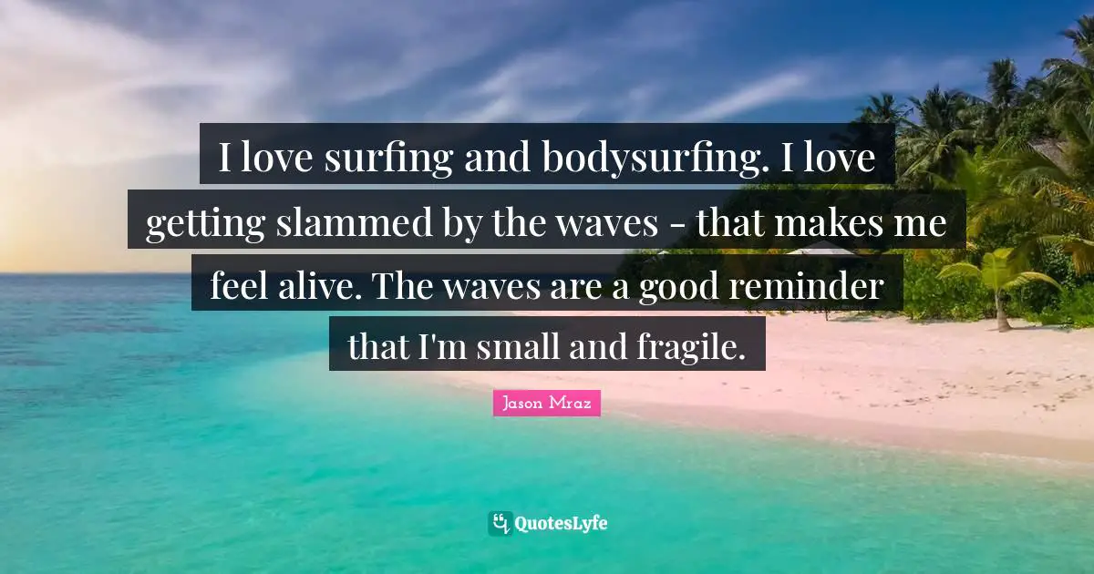 I love surfing and bodysurfing. I love getting slammed by the waves - that makes me feel alive. The waves are a good reminder that I'm small and fragile.