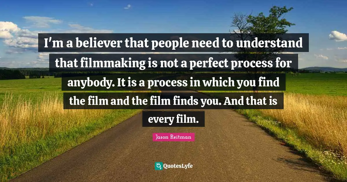 I'm a believer that people need to understand that filmmaking is not a perfect process for anybody. It is a process in which you find the film and the film finds you. And that is every film.