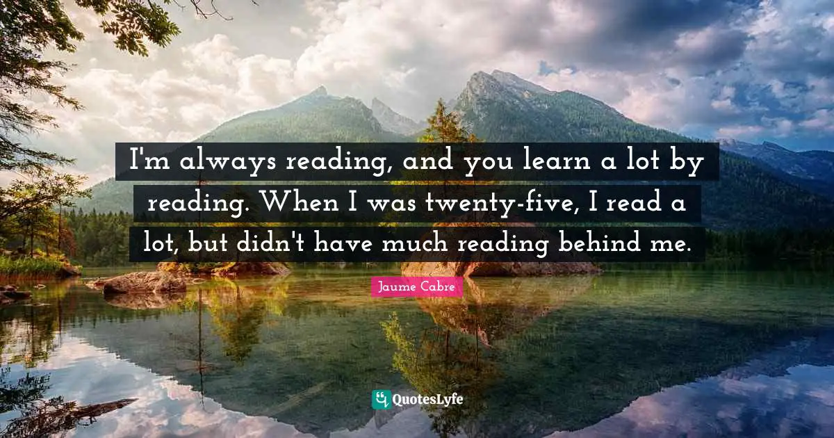 I'm always reading, and you learn a lot by reading. When I was twenty-five, I read a lot, but didn't have much reading behind me.