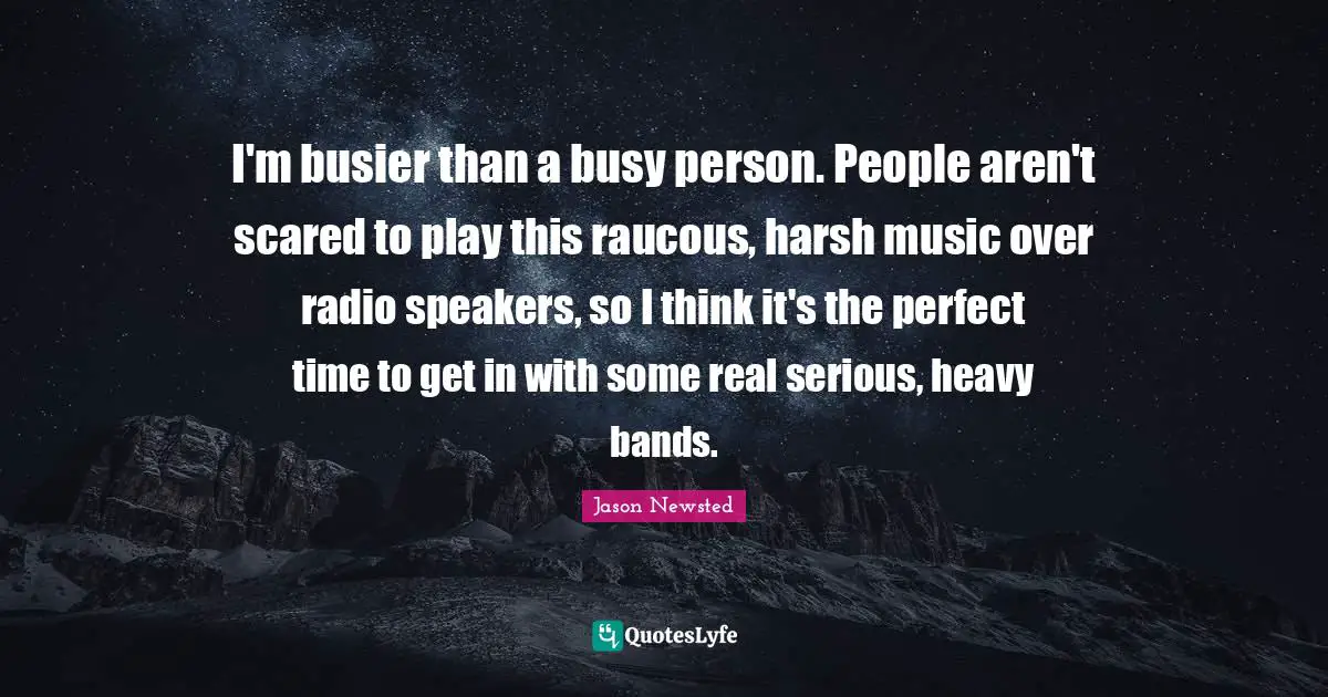 Jason Newsted Quotes: "I'm busier than a busy person. People aren't scared to play this raucous, harsh music over radio speakers, so I think it's the perfect time to get in with some real serious, heavy bands."
