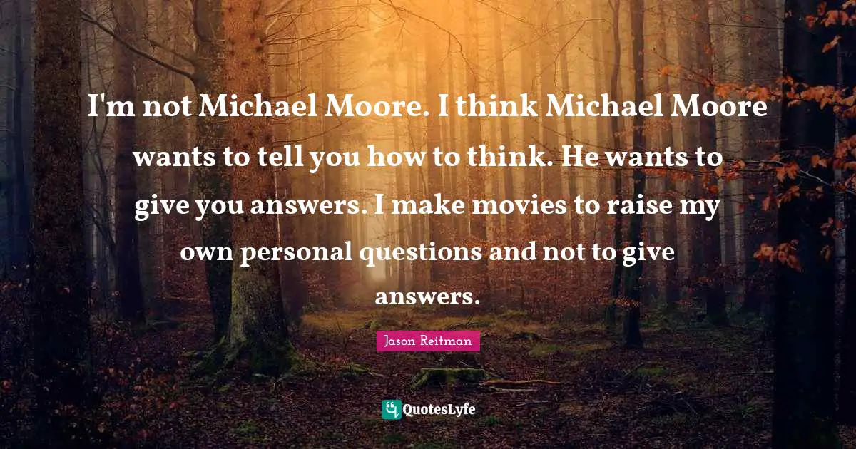 I'm not Michael Moore. I think Michael Moore wants to tell you how to think. He wants to give you answers. I make movies to raise my own personal questions and not to give answers.