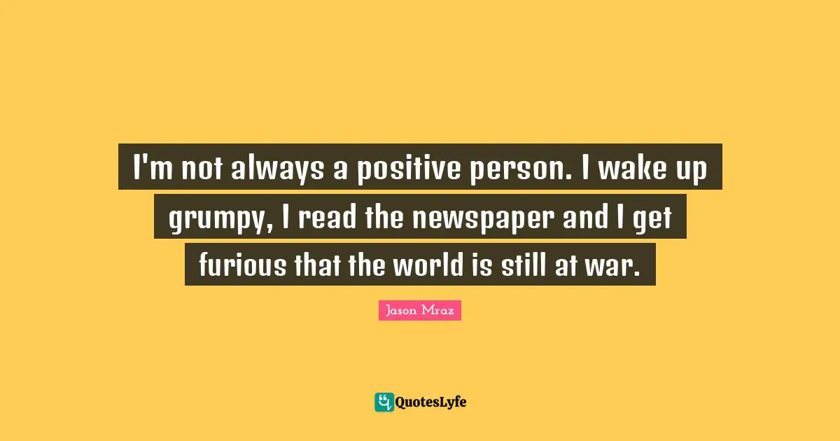 Grumpy Quotes: "I'm not always a positive person. I wake up grumpy, I read the newspaper and I get furious that the world is still at war."
