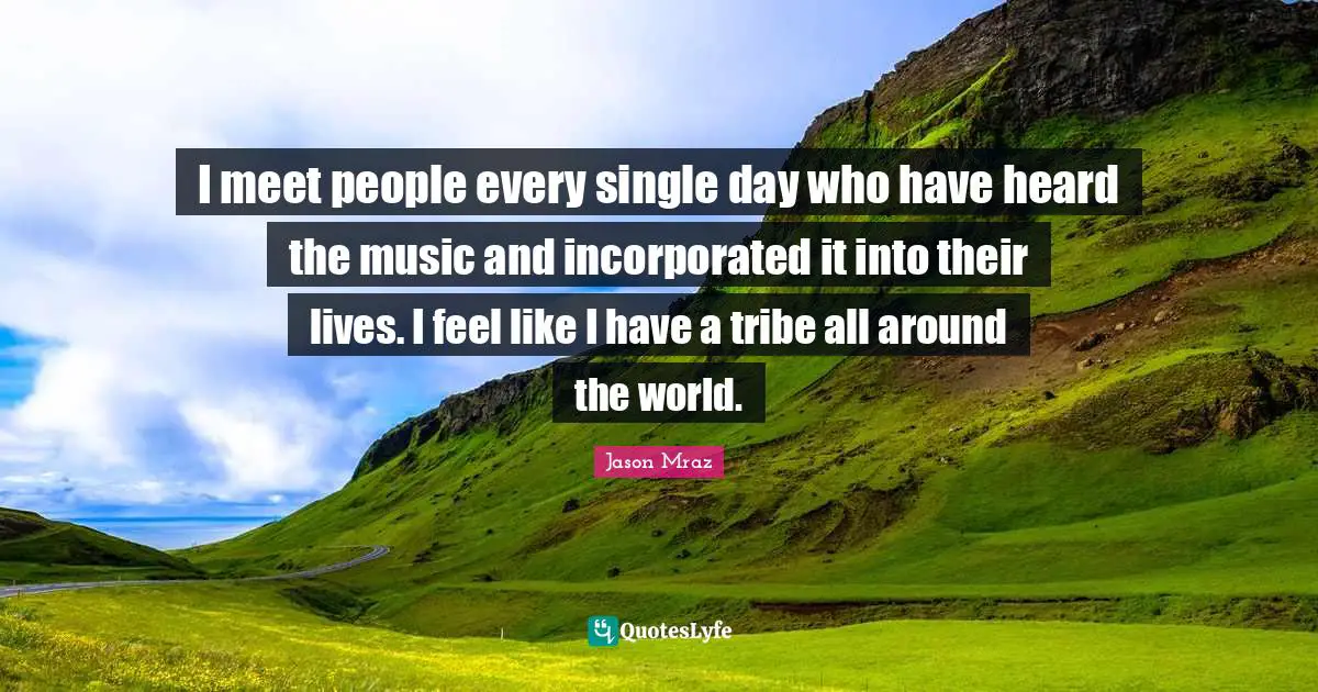 I meet people every single day who have heard the music and incorporated it into their lives. I feel like I have a tribe all around the world.