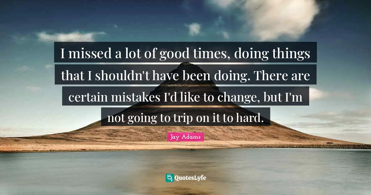 I missed a lot of good times, doing things that I shouldn't have been doing. There are certain mistakes I'd like to change, but I'm not going to trip on it to hard.