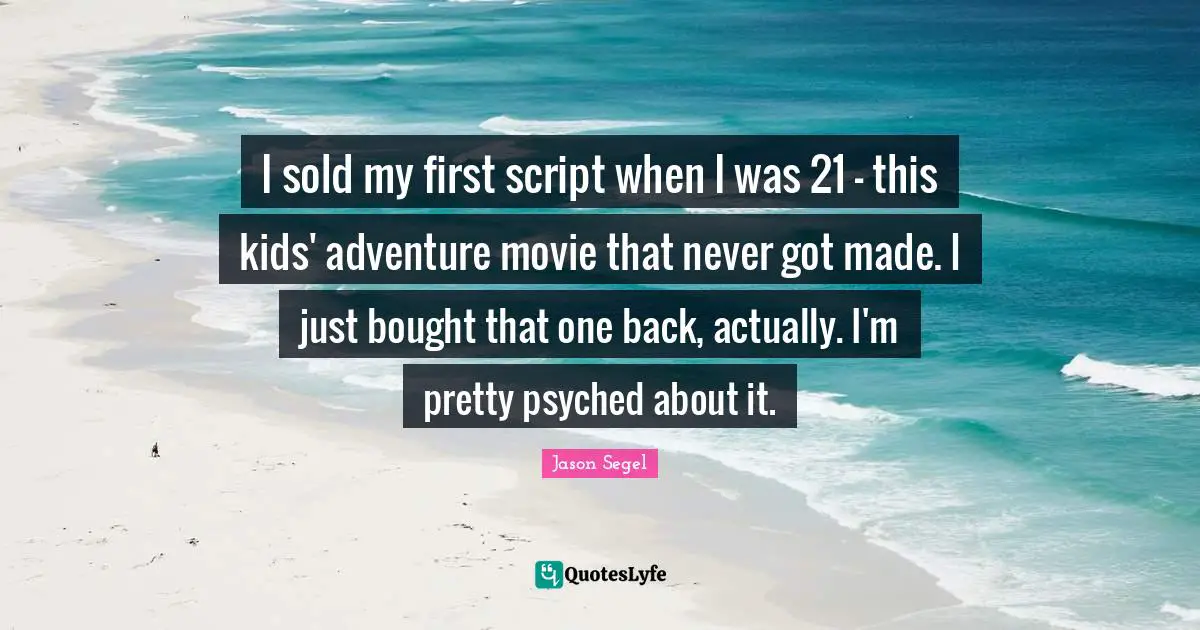I sold my first script when I was 21 - this kids' adventure movie that never got made. I just bought that one back, actually. I'm pretty psyched about it.