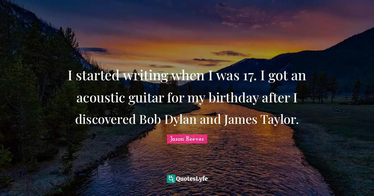 I started writing when I was 17. I got an acoustic guitar for my birthday after I discovered Bob Dylan and James Taylor.