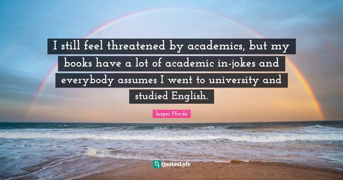 I still feel threatened by academics, but my books have a lot of academic in-jokes and everybody assumes I went to university and studied English.