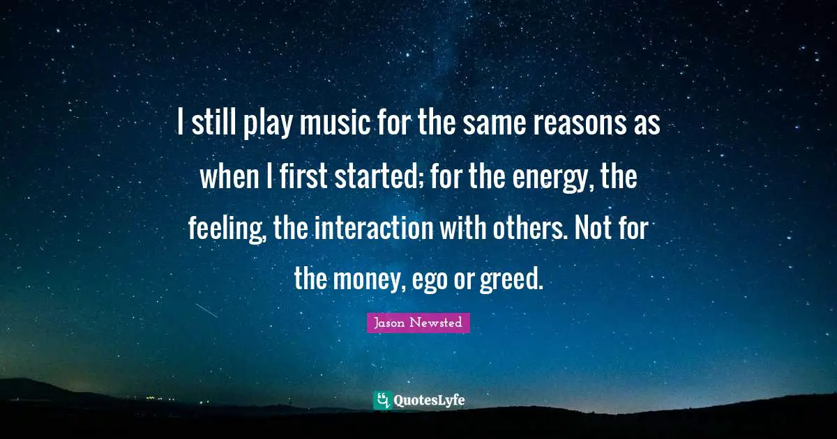 Jason Newsted Quotes: "I still play music for the same reasons as when I first started; for the energy, the feeling, the interaction with others. Not for the money, ego or greed."