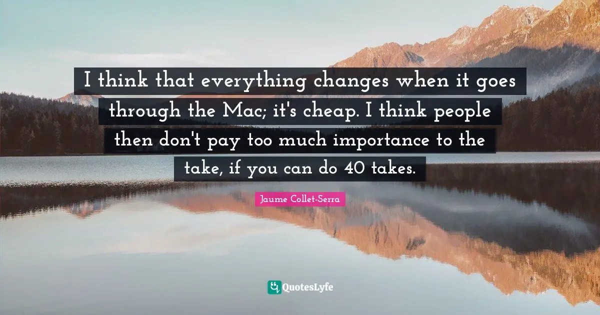 I think that everything changes when it goes through the Mac; it's cheap. I think people then don't pay too much importance to the take, if you can do 40 takes.