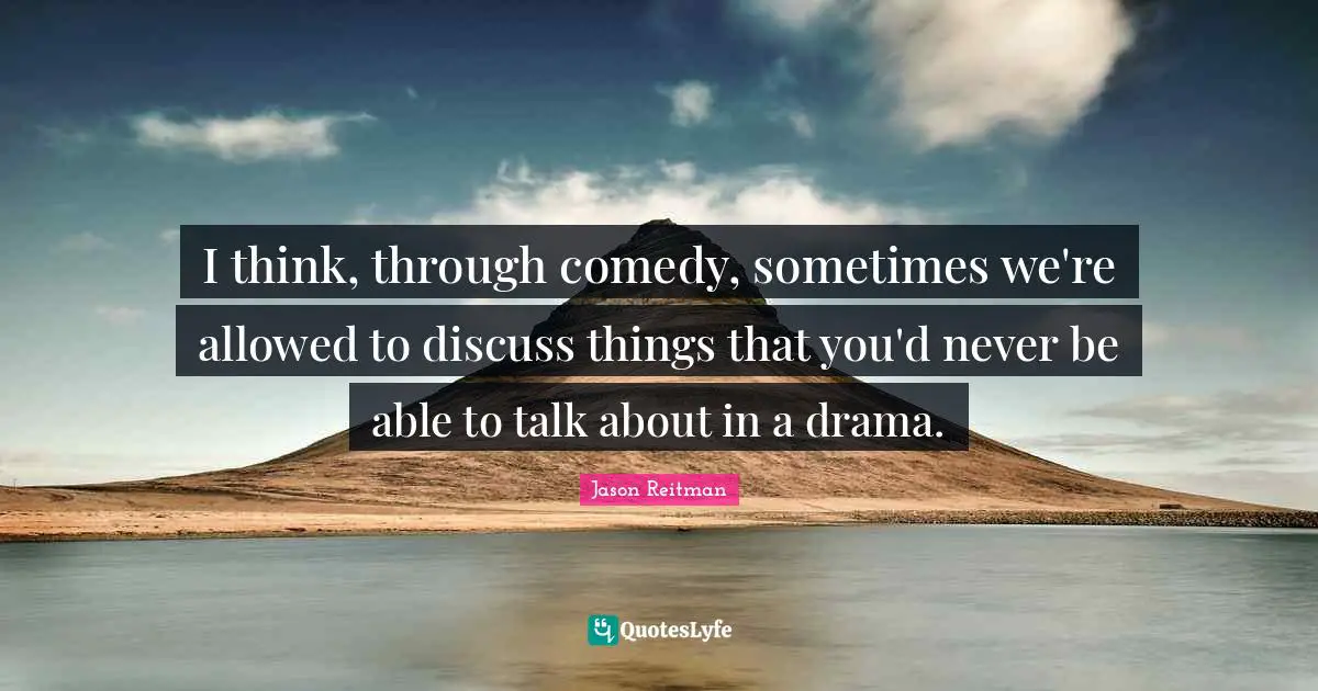 I think, through comedy, sometimes we're allowed to discuss things that you'd never be able to talk about in a drama.