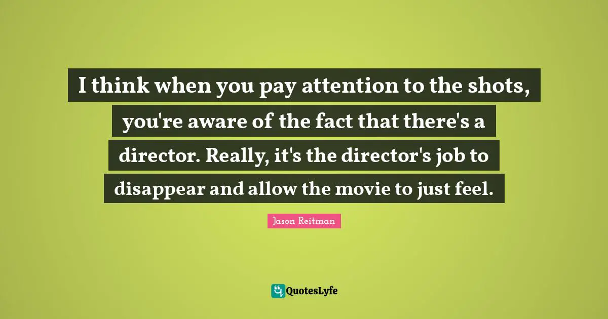 I think when you pay attention to the shots, you're aware of the fact that there's a director. Really, it's the director's job to disappear and allow the movie to just feel.