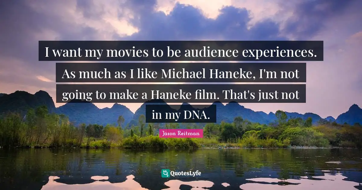 I want my movies to be audience experiences. As much as I like Michael Haneke, I'm not going to make a Haneke film. That's just not in my DNA.