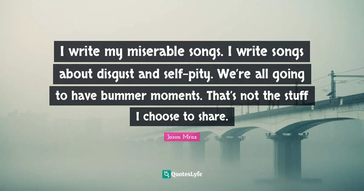 I write my miserable songs. I write songs about disgust and self-pity. We’re all going to have bummer moments. That’s not the stuff I choose to share.
