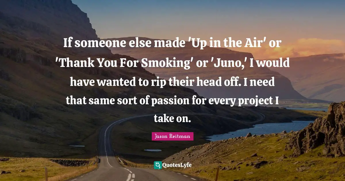 If someone else made 'Up in the Air' or 'Thank You For Smoking' or 'Juno,' I would have wanted to rip their head off. I need that same sort of passion for every project I take on.