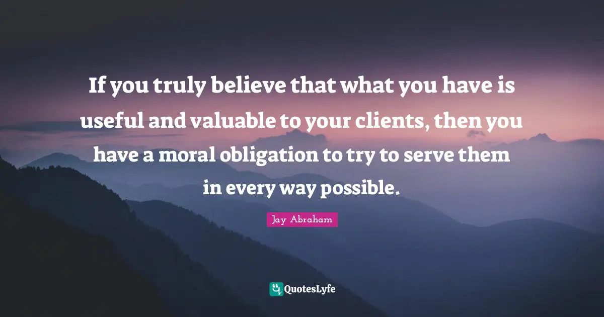 Jay Abraham Quotes: "If you truly believe that what you have is useful and valuable to your clients, then you have a moral obligation to try to serve them in every way possible."