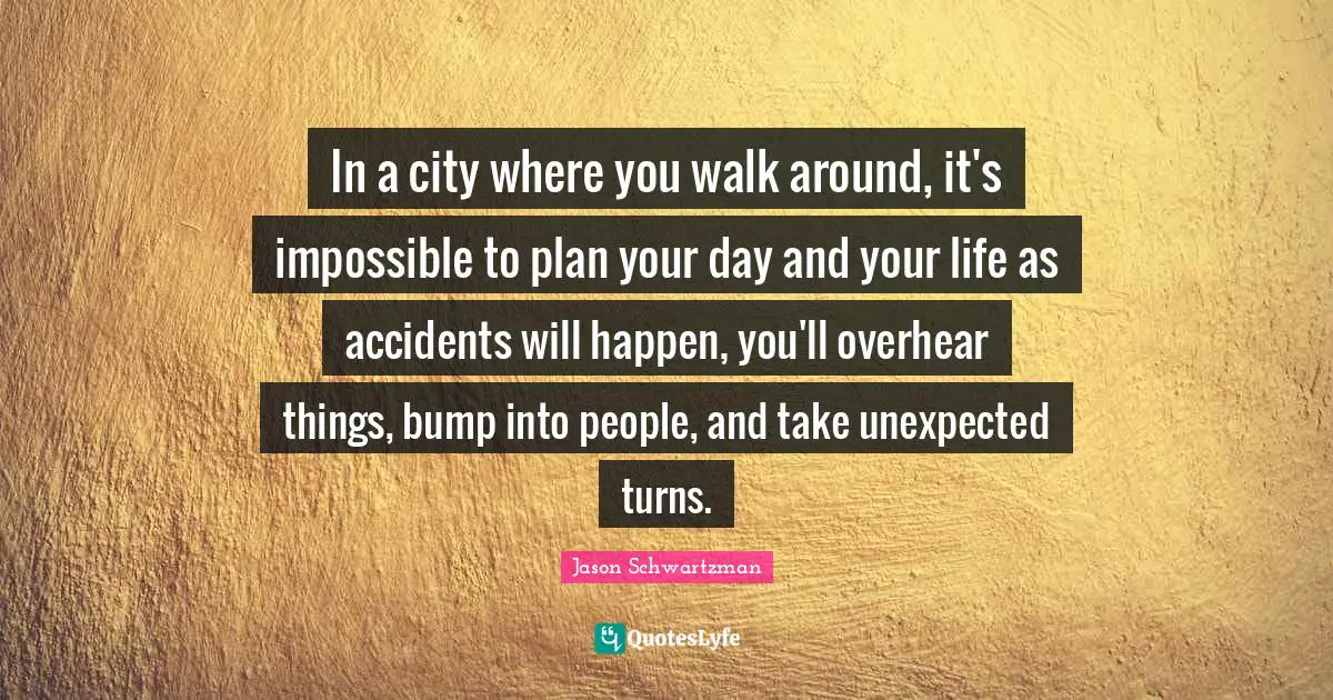 Accidents Quotes: "In a city where you walk around, it's impossible to plan your day and your life as accidents will happen, you'll overhear things, bump into people, and take unexpected turns."