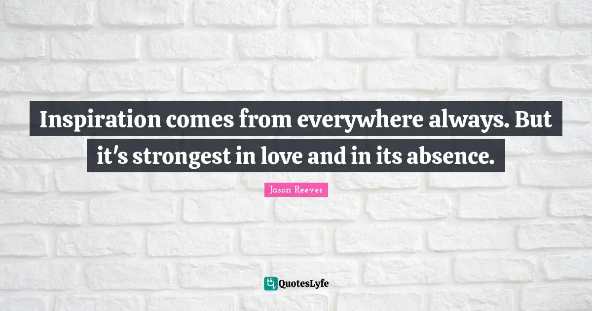 Inspiration comes from everywhere always. But it's strongest in love and in its absence.