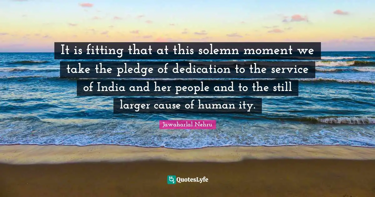 It is fitting that at this solemn moment we take the pledge of dedication to the service of India and her people and to the still larger cause of human ity.
