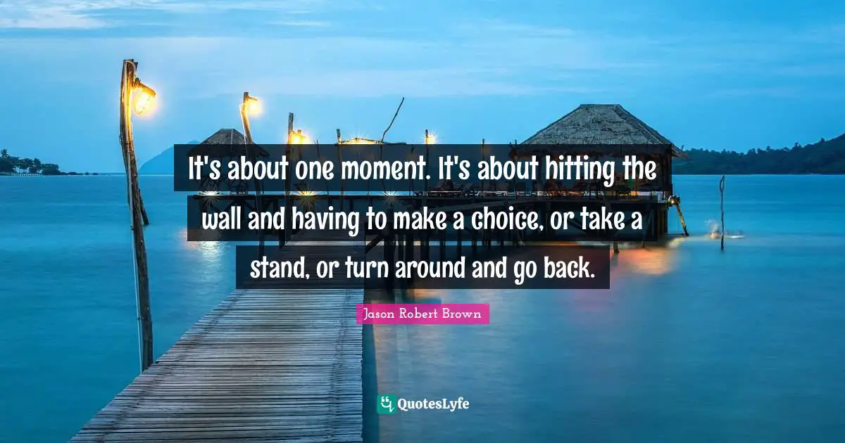 It's about one moment. It's about hitting the wall and having to make a choice, or take a stand, or turn around and go back.