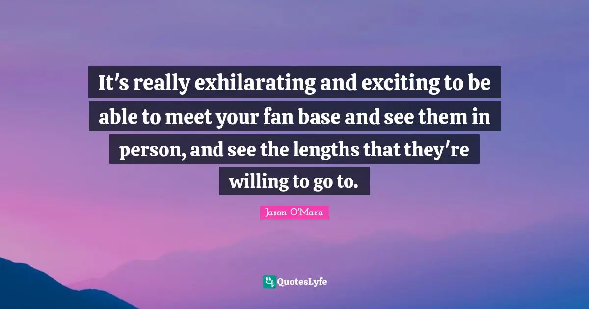 It's really exhilarating and exciting to be able to meet your fan base and see them in person, and see the lengths that they're willing to go to.