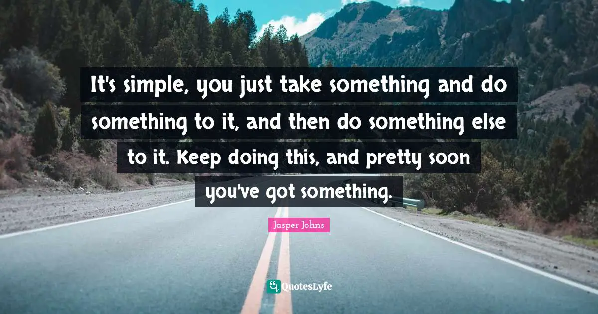 It's simple, you just take something and do something to it, and then do something else to it. Keep doing this, and pretty soon you've got something.